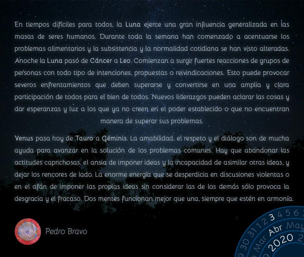 En tiempos difíciles para todos, la Luna ejerce una gran influencia generalizada en las masas de seres humanos. Durante toda la semana han comenzado a acentuarse los problemas alimentarios y la subsistencia y la normalidad cotidiana se han visto alteradas. Anoche la Luna pasó de Cáncer a Leo. Comienzan a surgir fuertes reacciones de grupos de personas con todo tipo de intenciones, propuestas o reivindicaciones. Esto puede provocar severos enfrentamientos que deben superarse y convertirse en una amplia y clara participación de todos para el bien de todos. Nuevos liderazgos pueden aclarar las cosas y dar esperanzas y luz a los que ya no creen en el poder establecido o que no encuentran manera de superar sus problemas.

Venus pasa hoy de Tauro a Géminis. La amabilidad, el respeto y el diálogo son de mucha ayuda para avanzar en la solución de los problemas comunes. Hay que abandonar las actitudes caprichosas, el ansia de imponer ideas y la incapacidad de asimilar otras ideas, y dejar los rencores de lado. La enorme energía que se desperdicia en discusiones violentas o en el afán de imponer las propias ideas sin considerar las de los demás sólo provoca la desgracia y el fracaso. Dos mentes funcionan mejor que una, siempre que estén en armonía.