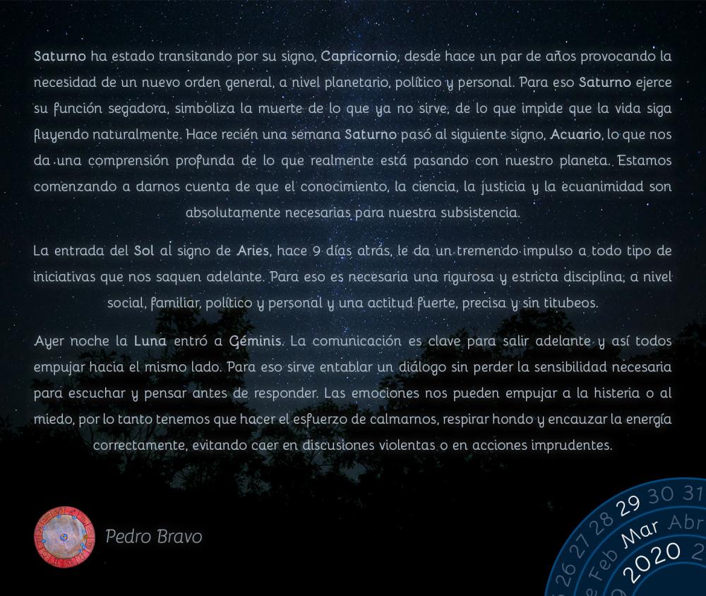 Saturno ha estado transitando por su signo, Capricornio, desde hace un par de años provocando la necesidad de un nuevo orden general, a nivel planetario, político y personal. Para eso Saturno ejerce su función segadora, simboliza la muerte de lo que ya no sirve, de lo que impide que la vida siga fluyendo naturalmente. Hace recién una semana Saturno pasó al siguiente signo, Acuario, lo que nos da una comprensión profunda de lo que realmente está pasando con nuestro planeta. Estamos comenzando a darnos cuenta de que el conocimiento, la ciencia, la justicia y la ecuanimidad son absolutamente necesarias para nuestra subsistencia.

La entrada del Sol al signo de Aries, hace 9 días atrás, le da un tremendo impulso a todo tipo de iniciativas que nos saquen adelante. Para eso es necesaria una rigurosa y estricta disciplina, a nivel social, familiar, político y personal y una actitud fuerte, precisa y sin titubeos.

Ayer noche la Luna entró a Géminis. La comunicación es clave para salir adelante y así todos empujar hacia el mismo lado. Para eso sirve entablar un diálogo sin perder la sensibilidad necesaria para escuchar y pensar antes de responder. Las emociones nos pueden empujar a la histeria o al miedo, por lo tanto tenemos que hacer el esfuerzo de calmarnos, respirar hondo y encauzar la energía correctamente, evitando caer en discusiones violentas o en acciones imprudentes.