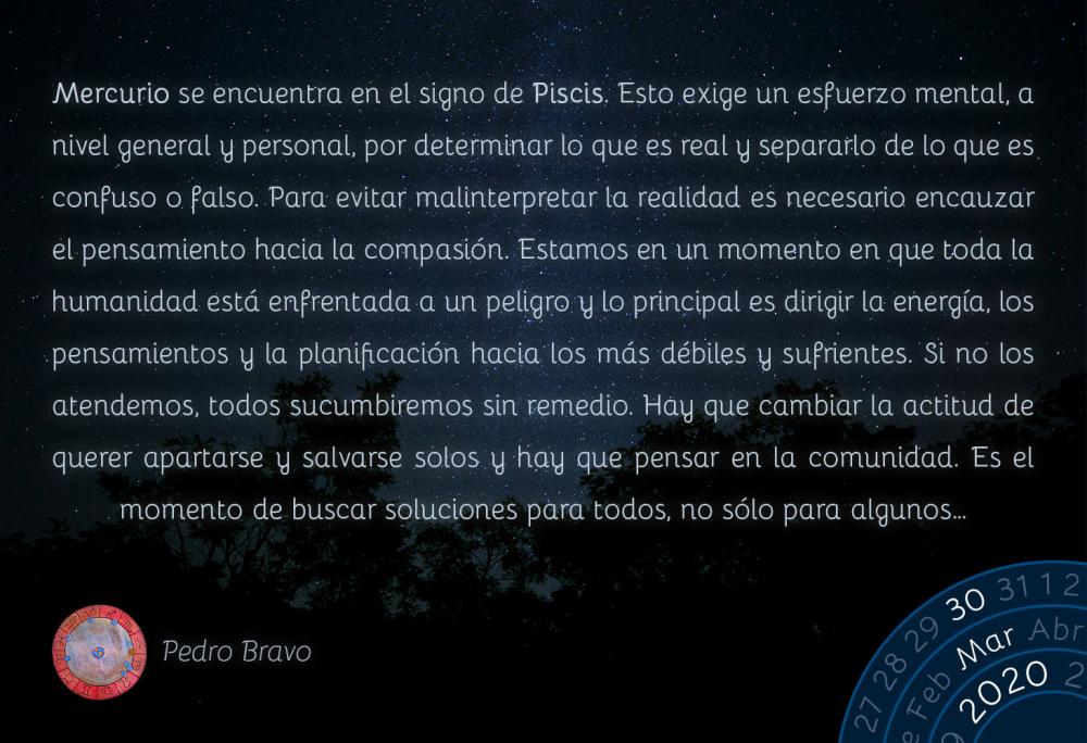 Mercurio se encuentra en el signo de Piscis. Esto exige un esfuerzo mental, a nivel general y personal, por determinar lo que es real y separarlo de lo que es confuso o falso. Para evitar malinterpretar la realidad es necesario encauzar el pensamiento hacia la compasión. Estamos en un momento en que toda la humanidad está enfrentada a un peligro y lo principal es dirigir la energía, los pensamientos y la planificación hacia los más débiles y sufrientes. Si no los atendemos, todos sucumbiremos sin remedio. Hay que cambiar la actitud de querer apartarse y salvarse solos y hay que pensar en la comunidad. Es el momento de buscar soluciones para todos, no sólo para algunos…