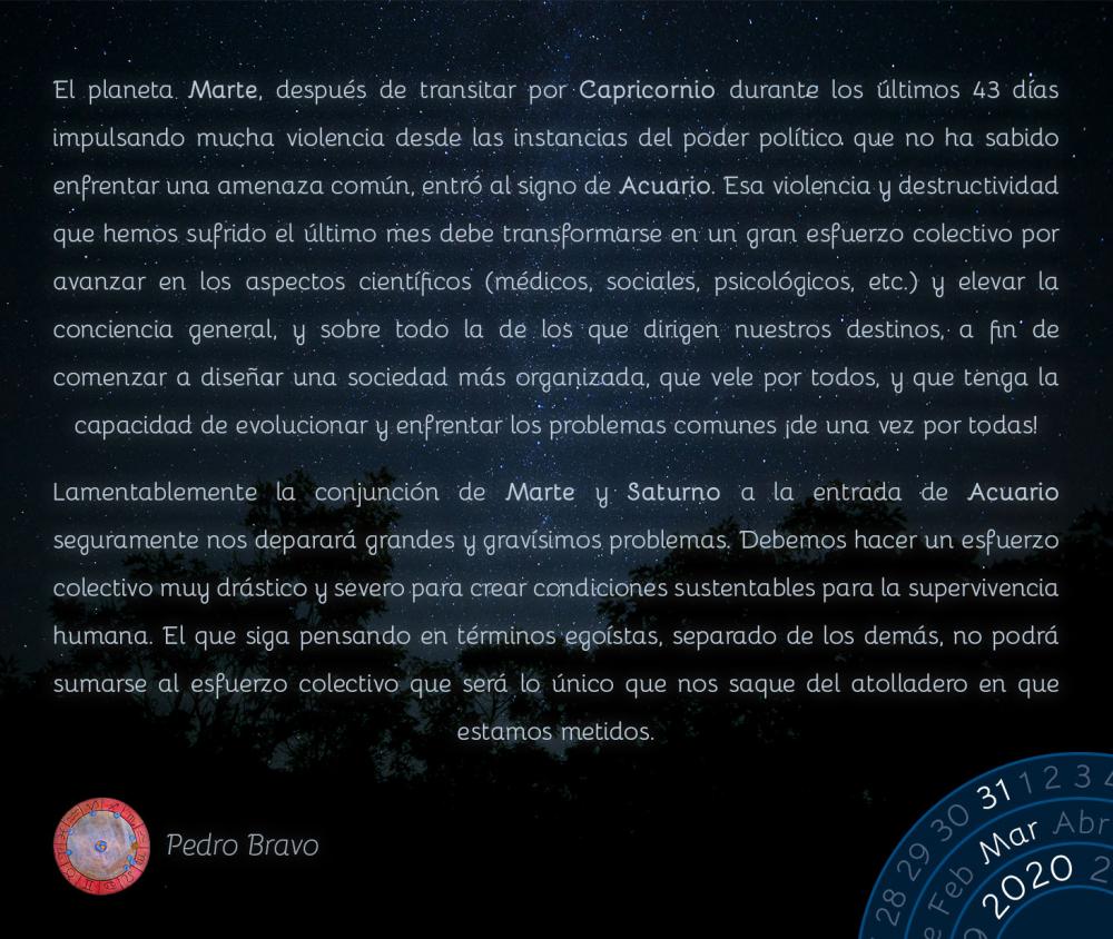 El planeta Marte, después de transitar por Capricornio durante los últimos 43 días impulsando mucha violencia desde las instancias del poder político que no ha sabido enfrentar una amenaza común, entró al signo de Acuario. Esa violencia y destructividad que hemos sufrido el último mes debe transformarse en un gran esfuerzo colectivo por avanzar en los aspectos científicos (médicos, sociales, psicológicos, etc.) y elevar la conciencia general, y sobre todo la de los que dirigen nuestros destinos, a fin de comenzar a diseñar una sociedad más organizada, que vele por todos, y que tenga la capacidad de evolucionar y enfrentar los problemas comunes ¡de una vez por todas!

Lamentablemente la conjunción de Marte y Saturno a la entrada de Acuario seguramente nos deparará grandes y gravísimos problemas. Debemos hacer un esfuerzo colectivo muy drástico y severo para crear condiciones sustentables para la supervivencia humana. El que siga pensando en términos egoístas, separado de los demás, no podrá sumarse al esfuerzo colectivo que será lo único que nos saque del atolladero en que estamos metidos.