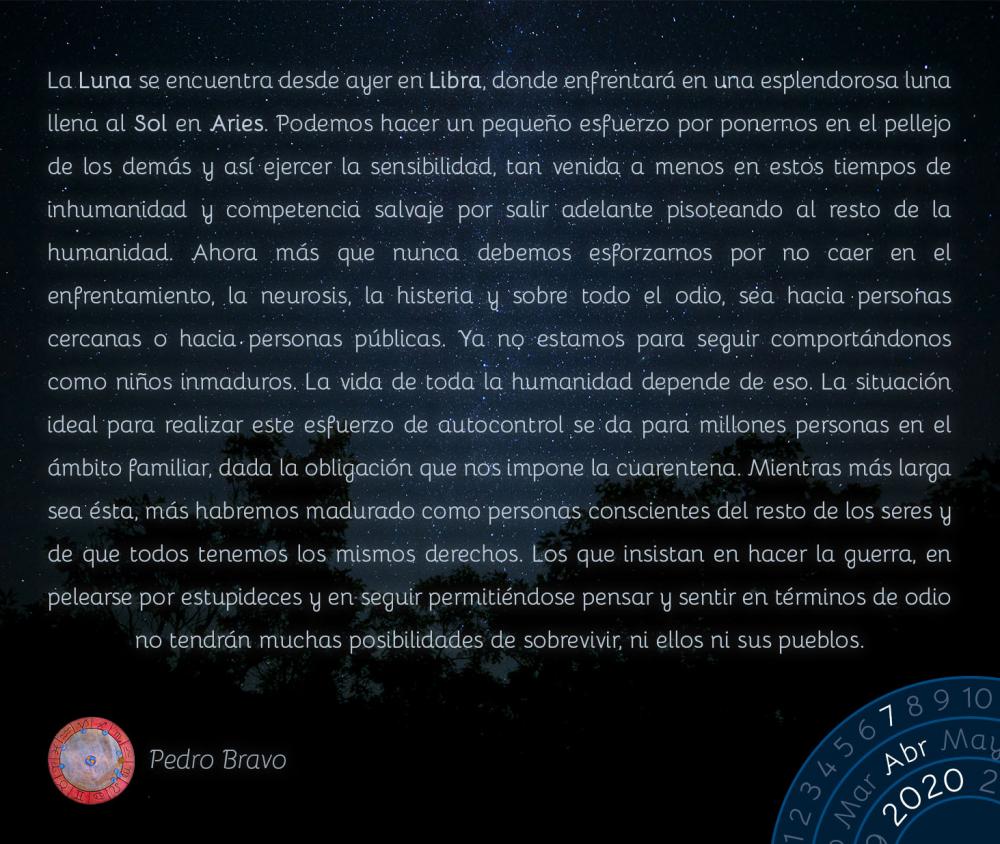 La Luna se encuentra desde ayer en Libra, donde enfrentará en una esplendorosa luna llena al Sol en Aries. Podemos hacer un pequeño esfuerzo por ponernos en el pellejo de los demás y así ejercer la sensibilidad, tan venida a menos en estos tiempos de inhumanidad y competencia salvaje por salir adelante pisoteando al resto de la humanidad. Ahora más que nunca debemos esforzarnos por no caer en el enfrentamiento, la neurosis, la histeria y sobre todo el odio, sea hacia personas cercanas o hacia personas públicas. Ya no estamos para seguir comportándonos como niños inmaduros. La vida de toda la humanidad depende de eso. La situación ideal para realizar este esfuerzo de autocontrol se da para millones personas en el ámbito familiar, dada la obligación que nos impone la cuarentena. Mientras más larga sea ésta, más habremos madurado como personas conscientes del resto de los seres y de que todos tenemos los mismos derechos. Los que insistan en hacer la guerra, en pelearse por estupideces y en seguir permitiéndose pensar y sentir en términos de odio no tendrán muchas posibilidades de sobrevivir, ni ellos ni sus pueblos.