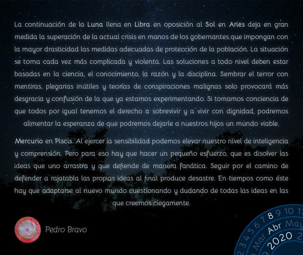 La continuación de la Luna llena en Libra&nbsp;en oposición al Sol en Aries deja en gran medida la superación de la actual crisis en manos de los gobernantes que impongan con la mayor drasticidad las medidas adecuadas de protección de la población. La situación se torna cada vez más complicada y violenta. Las soluciones a todo nivel deben estar basadas en la ciencia, el conocimiento, la razón y la disciplina. Sembrar el terror con mentiras, plegarias inútiles y teorías de conspiraciones malignas solo provocará más desgracia y confusión de la que ya estamos experimentando. Si tomamos conciencia de que todos por igual tenemos el derecho a sobrevivir y a vivir con dignidad, podremos alimentar la esperanza de que podremos dejarle a nuestros hijos un mundo viable.

Mercurio en Piscis. Al ejercer la sensibilidad podemos elevar nuestro nivel de inteligencia y comprensión. Pero para eso hay que hacer un pequeño esfuerzo, que es disolver las ideas que uno arrastra y que defiende de manera fanática. Seguir por el camino de defender a rajatabla las propias ideas al final produce desastre. En tiempos como éste hay que adaptarse al nuevo mundo cuestionando y dudando de todas las ideas en las que creemos ciegamente.