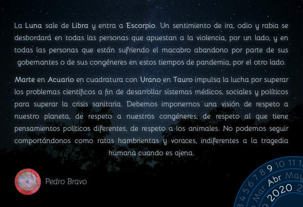 La Luna sale de Libra y entra a Escorpio. Un sentimiento de ira, odio y rabia se desbordará en todas las personas que apuestan a la violencia, por un lado, y en todas las personas que están sufriendo el macabro abandono por parte de sus gobernantes o de sus congéneres en estos tiempos de pandemia, por el otro lado.

Marte en Acuario en cuadratura con Urano en Tauro impulsa la lucha por superar los problemas científicos a fin de desarrollar sistemas médicos, sociales y políticos para superar la crisis sanitaria. Debemos imponernos una visión de respeto a nuestro planeta, de respeto a nuestros congéneres, de respeto al que tiene pensamientos políticos diferentes, de respeto a los animales. No podemos seguir comportándonos como ratas hambrientas y voraces, indiferentes a la tragedia humana cuando es ajena.