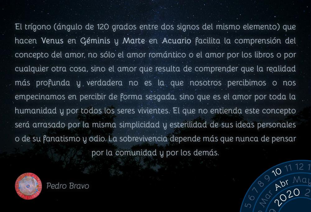 El trígono (ángulo de 120 grados entre dos signos del mismo elemento) que hacen Venus en Géminis y Marte en Acuario facilita la comprensión del concepto del amor, no sólo el amor romántico o el amor por los libros o por cualquier otra cosa, sino el amor que resulta de comprender que la realidad más profunda y verdadera no es la que nosotros percibimos o nos empecinamos en percibir de forma sesgada, sino que es el amor por toda la humanidad y por todos los seres vivientes. El que no entienda este concepto será arrasado por la misma simplicidad y esterilidad de sus ideas personales o de su fanatismo y odio. La sobrevivencia depende más que nunca de pensar por la comunidad y por los demás.