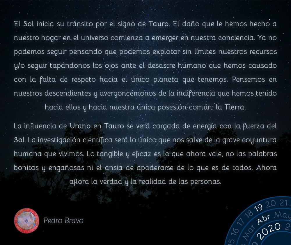 El Sol inicia su tránsito por el signo de Tauro. El daño que le hemos hecho a nuestro hogar en el universo comienza a emerger en nuestra conciencia. Ya no podemos seguir pensando que podemos explotar sin límites nuestros recursos y/o seguir tapándonos los ojos ante el desastre humano que hemos causado con la falta de respeto hacia el único planeta que tenemos. Pensemos en nuestros descendientes y avergoncémonos de la indiferencia que hemos tenido hacia ellos y hacia nuestra única posesión común: la Tierra. 

La influencia de Urano en Tauro se verá cargada de energía con la fuerza del Sol. La investigación científica será lo único que nos salve de la grave coyuntura humana que vivimos. Lo tangible y eficaz es lo que ahora vale, no las palabras bonitas y engañosas ni el ansia de apoderarse de lo que es de todos. Ahora aflora la verdad y la realidad de las personas.