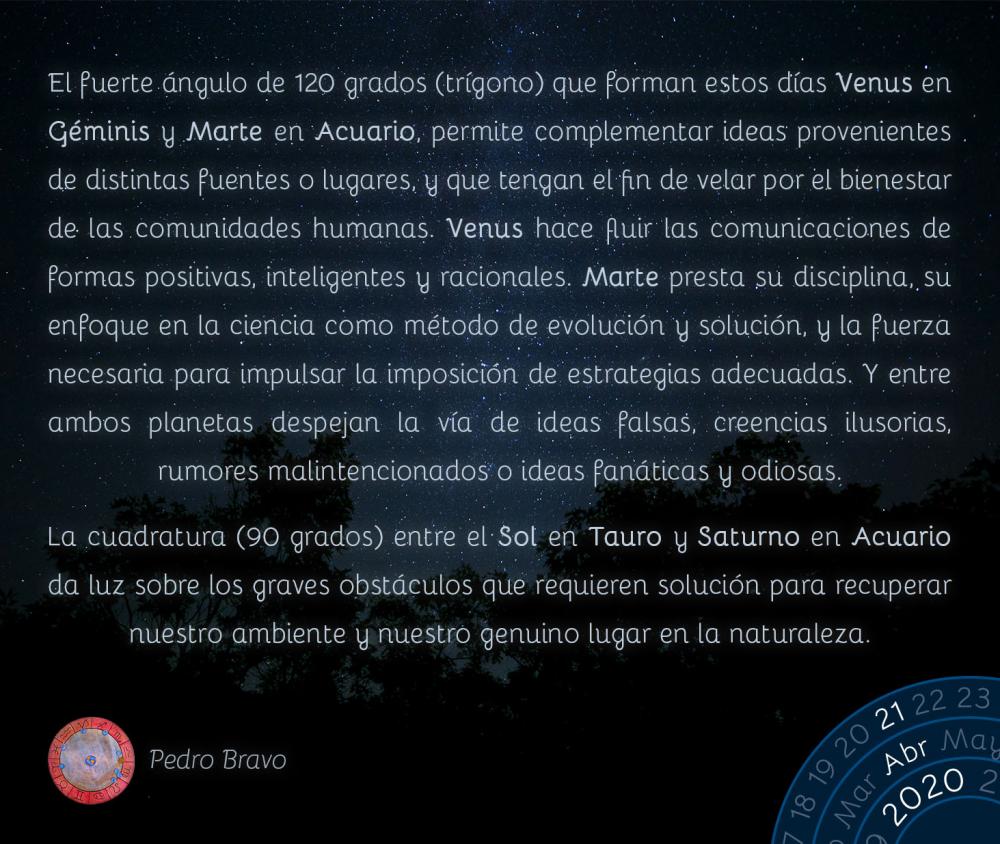 El fuerte ángulo de 120 grados (trígono) que forman estos días Venus en Géminis y Marte en Acuario, permite complementar ideas provenientes de distintas fuentes o lugares, y que tengan el fin de velar por el bienestar de las comunidades humanas. Venus hace fluir las comunicaciones de formas positivas, inteligentes y racionales. Marte presta su disciplina, su enfoque en la ciencia como método de evolución y solución, y la fuerza necesaria para impulsar la imposición de estrategias adecuadas. Y entre ambos planetas despejan la vía de ideas falsas, creencias ilusorias, rumores malintencionados o ideas fanáticas y odiosas.

La cuadratura (90 grados) entre el Sol en Tauro y Saturno en Acuario da luz sobre los graves obstáculos que requieren solución para recuperar nuestro ambiente y nuestro genuino lugar en la naturaleza.