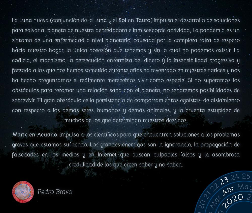 La Luna nueva (conjunción de la Luna y el Sol en Tauro) impulsa el desarrollo de soluciones para salvar al planeta de nuestra depredadora e inmisericorde actividad. La pandemia es un síntoma de una enfermedad a nivel planetario, causada por la completa falta de respeto hacia nuestro hogar, la única posesión que tenemos y sin la cual no podemos existir. La codicia, el machismo, la persecución enfermiza del dinero y la insensibilidad progresiva y forzada a las que nos hemos sometido durante años ha reventado en nuestras narices y nos ha hecho preguntarnos si realmente merecemos vivir como especie. Si no superamos los obstáculos para retomar una relación sana con el planeta, no tendremos posibilidades de sobrevivir. El gran obstáculo es la persistencia de comportamientos egoístas, de aislamiento con respecto a los demás seres, humanos y demás animales, y la cruenta estupidez de muchos de los que determinan nuestros destinos.

Marte en Acuario, impulsa a los científicos para que encuentren soluciones a los problemas graves que estamos sufriendo. Los grandes enemigos son la ignorancia, la propagación de falsedades en los medios y en Internet que buscan culpables falsos y la asombrosa credulidad de los que creen saber y no saben.