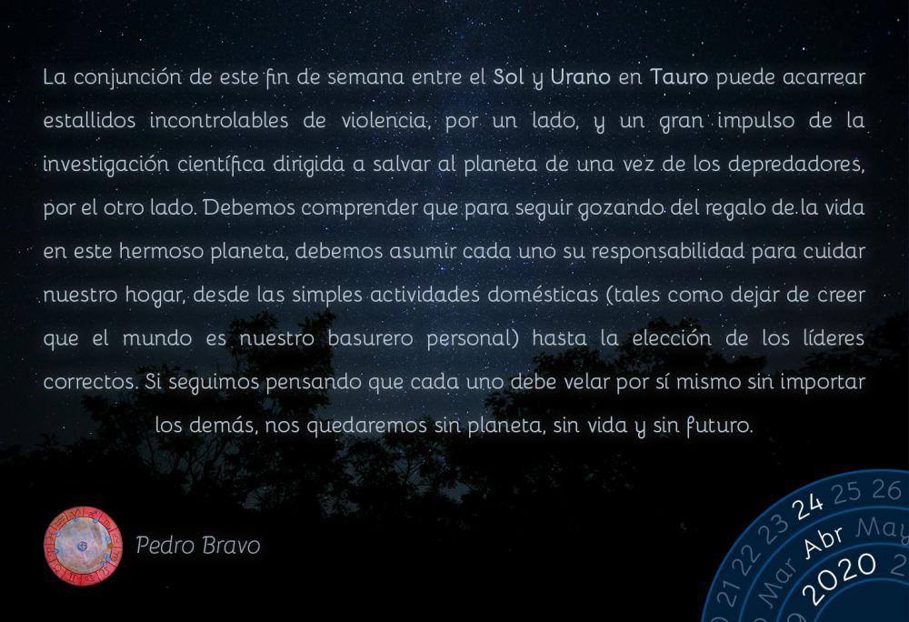 La conjunción de este fin de semana entre el Sol y Urano en Tauro puede acarrear estallidos incontrolables de violencia, por un lado, y un gran impulso de la investigación científica dirigida a salvar al planeta de una vez de los depredadores, por el otro lado. Debemos comprender que para seguir gozando del regalo de la vida en este hermoso planeta, debemos asumir cada uno su responsabilidad para cuidar nuestro hogar, desde las simples actividades domésticas (tales como dejar de creer que el mundo es nuestro basurero personal) hasta la elección de los líderes correctos. Si seguimos pensando que cada uno debe velar por sí mismo sin importar los demás, nos quedaremos sin planeta, sin vida y sin futuro.