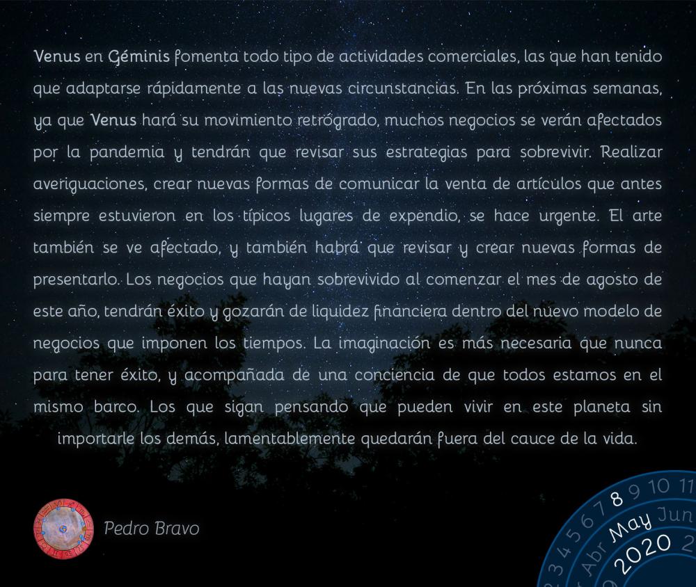 Venus en Géminis fomenta todo tipo de actividades comerciales, las que han tenido que adaptarse rápidamente a las nuevas circunstancias. En las próximas semanas, ya que Venus hará su movimiento retrógrado, muchos negocios se verán afectados por la pandemia y tendrán que revisar sus estrategias para sobrevivir. Realizar averiguaciones, crear nuevas formas de comunicar la venta de artículos que antes siempre estuvieron en los típicos lugares de expendio, se hace urgente. El arte también se ve afectado, y también habrá que revisar y crear nuevas formas de presentarlo. Los negocios que hayan sobrevivido al comenzar el mes de agosto de este año, tendrán éxito y gozarán de liquidez financiera dentro del nuevo modelo de negocios que imponen los tiempos. La imaginación es más necesaria que nunca para tener éxito, y acompañada de una conciencia de que todos estamos en el mismo barco. Los que sigan pensando que pueden vivir en este planeta sin importarle los demás, lamentablemente quedarán fuera del cauce de la vida.