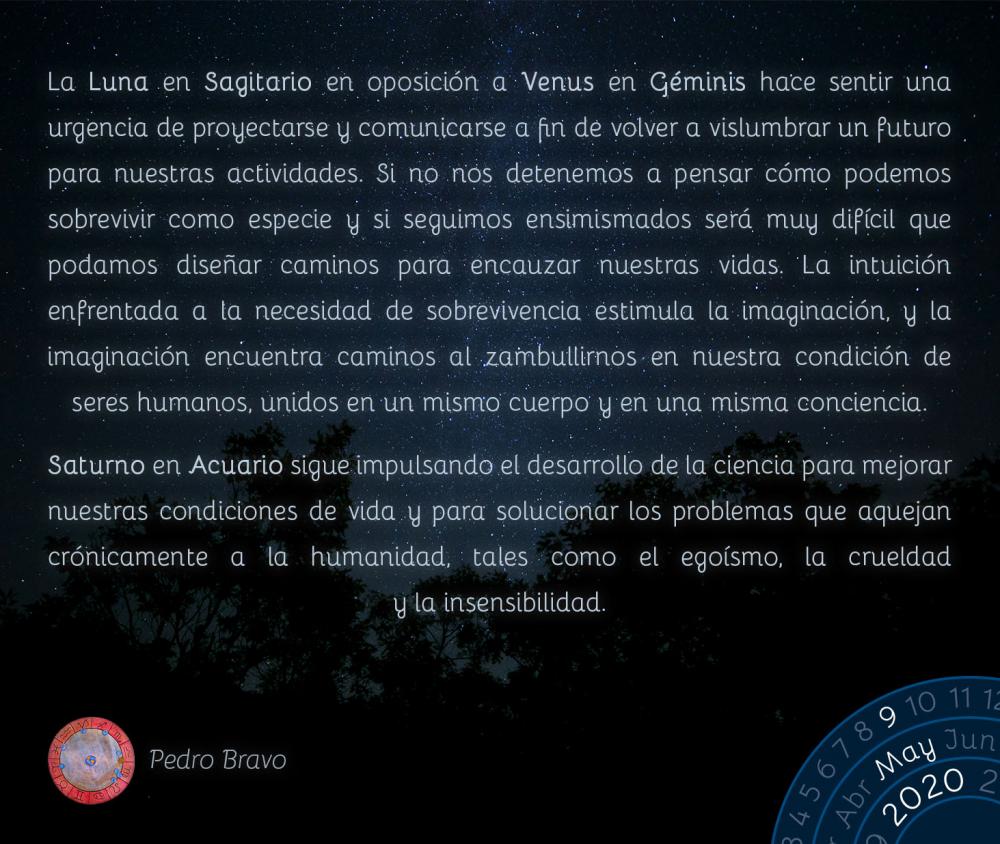 La Luna en Sagitario en oposición a Venus en Géminis hace sentir una urgencia de proyectarse y comunicarse a fin de volver a vislumbrar un futuro para nuestras actividades. Si no nos detenemos a pensar cómo podemos sobrevivir como especie y si seguimos ensimismados será muy difícil que podamos diseñar caminos para encauzar nuestras vidas. La intuición enfrentada a la necesidad de sobrevivencia estimula la imaginación, y la imaginación encuentra caminos al zambullirnos en nuestra condición de seres humanos, unidos en un mismo cuerpo y en una misma conciencia.

Saturno en Acuario sigue impulsando el desarrollo de la ciencia para mejorar nuestras condiciones de vida y para solucionar los problemas que aquejan crónicamente a la humanidad, tales como el egoísmo, la crueldad y la insensibilidad.