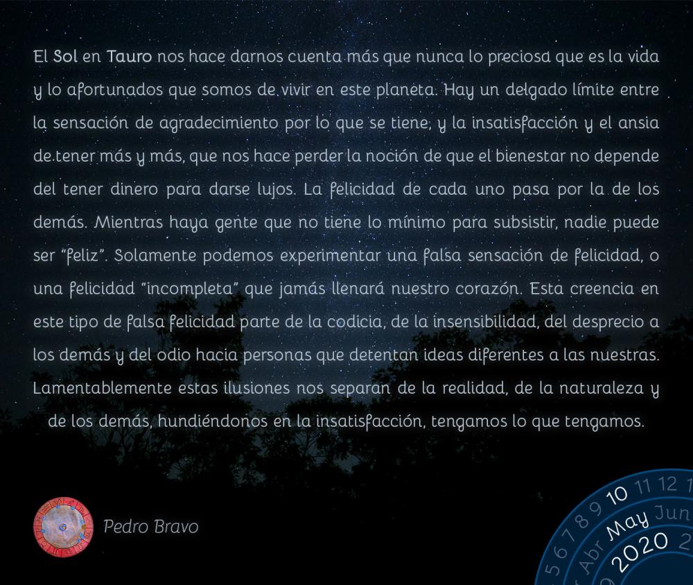 El Sol en Tauro nos hace darnos cuenta más que nunca lo preciosa que es la vida y lo afortunados que somos de vivir en este planeta. Hay un delgado límite entre la sensación de agradecimiento por lo que se tiene, y la insatisfacción y el ansia de tener más y más, que nos hace perder la noción de que el bienestar no depende del tener dinero para darse lujos. La felicidad de cada uno pasa por la de los demás. Mientras haya gente que no tiene lo mínimo para subsistir, nadie puede ser “feliz”. Solamente podemos experimentar una falsa sensación de felicidad, o una felicidad “incompleta” que jamás llenará nuestro corazón. Esta creencia en este tipo de falsa felicidad parte de la codicia, de la insensibilidad, del desprecio a los demás y del odio hacia personas que detentan ideas diferentes a las nuestras. Lamentablemente estas ilusiones nos separan de la realidad, de la naturaleza y de los demás, hundiéndonos en la insatisfacción, tengamos lo que tengamos.