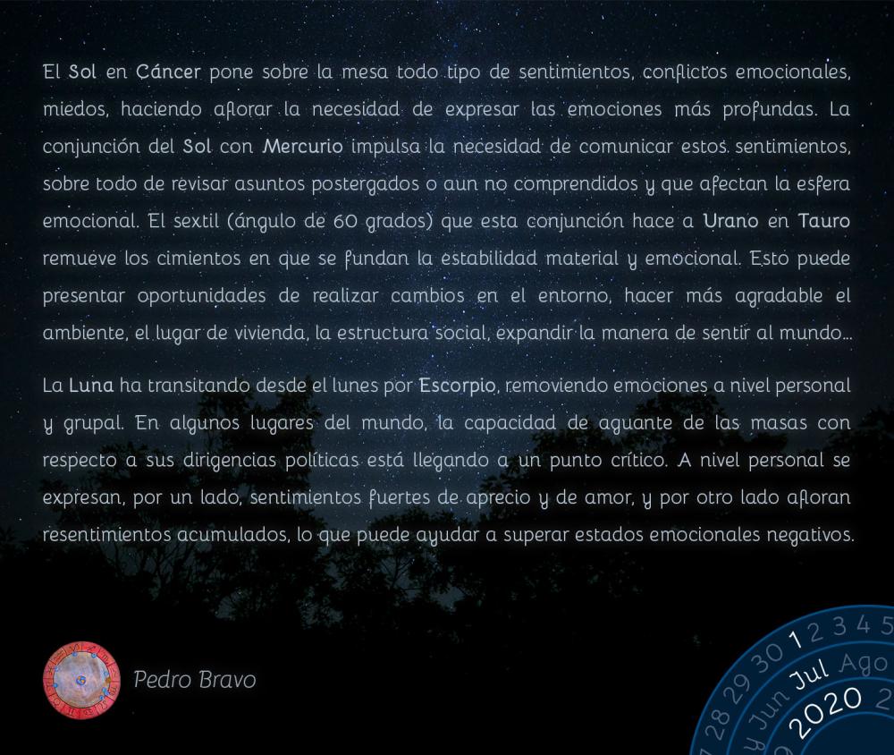 El Sol en Cáncer pone sobre la mesa todo tipo de sentimientos, conflictos emocionales, miedos, haciendo aflorar la necesidad de expresar las emociones más profundas. La conjunción del Sol con Mercurio impulsa la necesidad de comunicar estos sentimientos, sobre todo de revisar asuntos postergados o aun no comprendidos y que afectan la esfera emocional. El sextil (ángulo de 60 grados) que esta conjunción hace a Urano en Tauro remueve los cimientos en que se fundan la estabilidad material y emocional. Esto puede presentar oportunidades de realizar cambios en el entorno, hacer más agradable el ambiente, el lugar de vivienda, la estructura social, expandir la manera de sentir al mundo…

La Luna ha transitando desde el lunes por Escorpio, removiendo emociones a nivel personal y grupal. En algunos lugares del mundo, la capacidad de aguante de las masas con respecto a sus dirigencias políticas está llegando a un punto crítico. A nivel personal se expresan, por un lado, sentimientos fuertes de aprecio y de amor, y por otro lado afloran resentimientos acumulados, lo que puede ayudar a superar estados emocionales negativos.