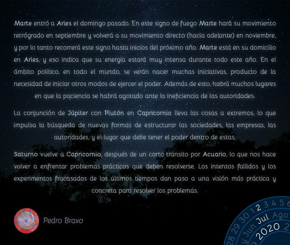 Marte entró a Aries el domingo pasado. En este signo de fuego Marte hará su movimiento retrógrado en septiembre y volverá a su movimiento directo (hacia adelante) en noviembre, y por lo tanto recorrerá este signo hasta inicios del próximo año. Marte está en su domicilio en Aries, y eso indica que su energía estará muy intensa durante todo este año. En el ámbito político, en todo el mundo, se verán nacer muchas iniciativas, producto de la necesidad de iniciar otros modos de ejercer el poder. Además de esto, habrá muchos lugares en que la paciencia se habrá agotado ante la ineficiencia de las autoridades.

La conjunción de Júpiter con Plutón en Capricornio lleva las cosas a extremos, lo que impulsa la búsqueda de nuevas formas de estructurar las sociedades, las empresas, las autoridades, y el lugar que debe tener el poder dentro de estas.

Saturno vuelve a Capricornio, después de un corto tránsito por Acuario, lo que nos hace volver a enfrentar problemas prácticos que deben resolverse. Los intentos fallidos y los experimentos fracasados de los últimos tiempos dan paso a una visión más práctica y concreta para resolver los problemas.