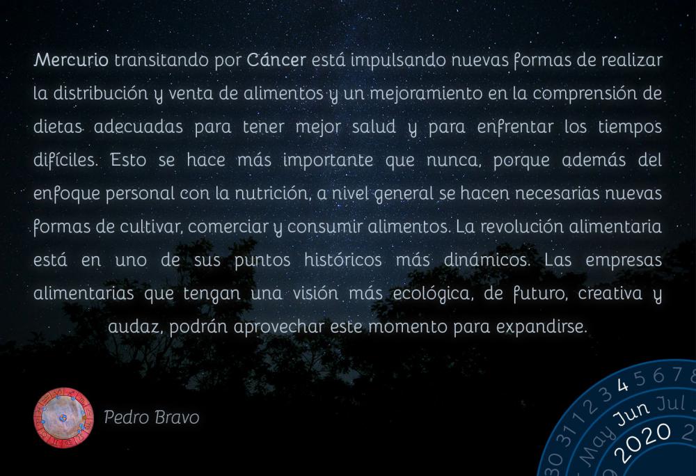 Mercurio transitando por Cáncer está impulsando nuevas formas de realizar la distribución y venta de alimentos y un mejoramiento en la comprensión de dietas adecuadas para tener mejor salud y para enfrentar los tiempos difíciles. Esto se hace más importante que nunca, porque además del enfoque personal con la nutrición, a nivel general se hacen necesarias nuevas formas de cultivar, comerciar y consumir alimentos. La revolución alimentaria está en uno de sus puntos históricos más dinámicos. Las empresas alimentarias que tengan una visión más ecológica, de futuro, creativa y audaz, podrán aprovechar este momento para expandirse.