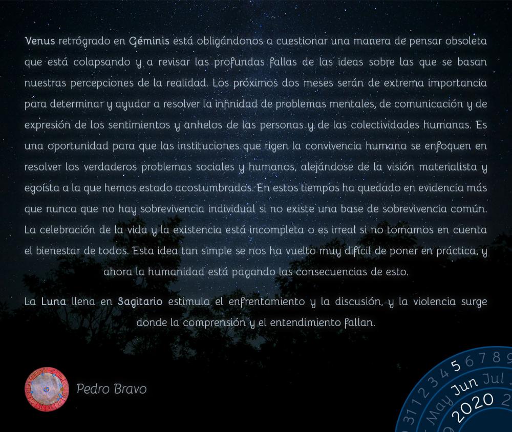 Venus retrógrado en Géminis está obligándonos a cuestionar una manera de pensar obsoleta que está colapsando y a revisar las profundas fallas de las ideas sobre las que se basan nuestras percepciones de la realidad. Los próximos dos meses serán de extrema importancia para determinar y ayudar a resolver la infinidad de problemas mentales, de comunicación y de expresión de los sentimientos y anhelos de las personas y de las colectividades humanas. Es una oportunidad para que las instituciones que rigen la convivencia humana se enfoquen en resolver los verdaderos problemas sociales y humanos, alejándose de la visión materialista y egoísta a la que hemos estado acostumbrados. En estos tiempos ha quedado en evidencia más que nunca que no hay sobrevivencia individual si no existe una base de sobrevivencia común. La celebración de la vida y la existencia está incompleta o es irreal si no tomamos en cuenta el bienestar de todos. Esta idea tan simple se nos ha vuelto muy difícil de poner en práctica, y ahora la humanidad está pagando las consecuencias de esto.

La Luna llena en Sagitario estimula el enfrentamiento y la discusión, y la violencia surge donde la comprensión y el entendimiento fallan.