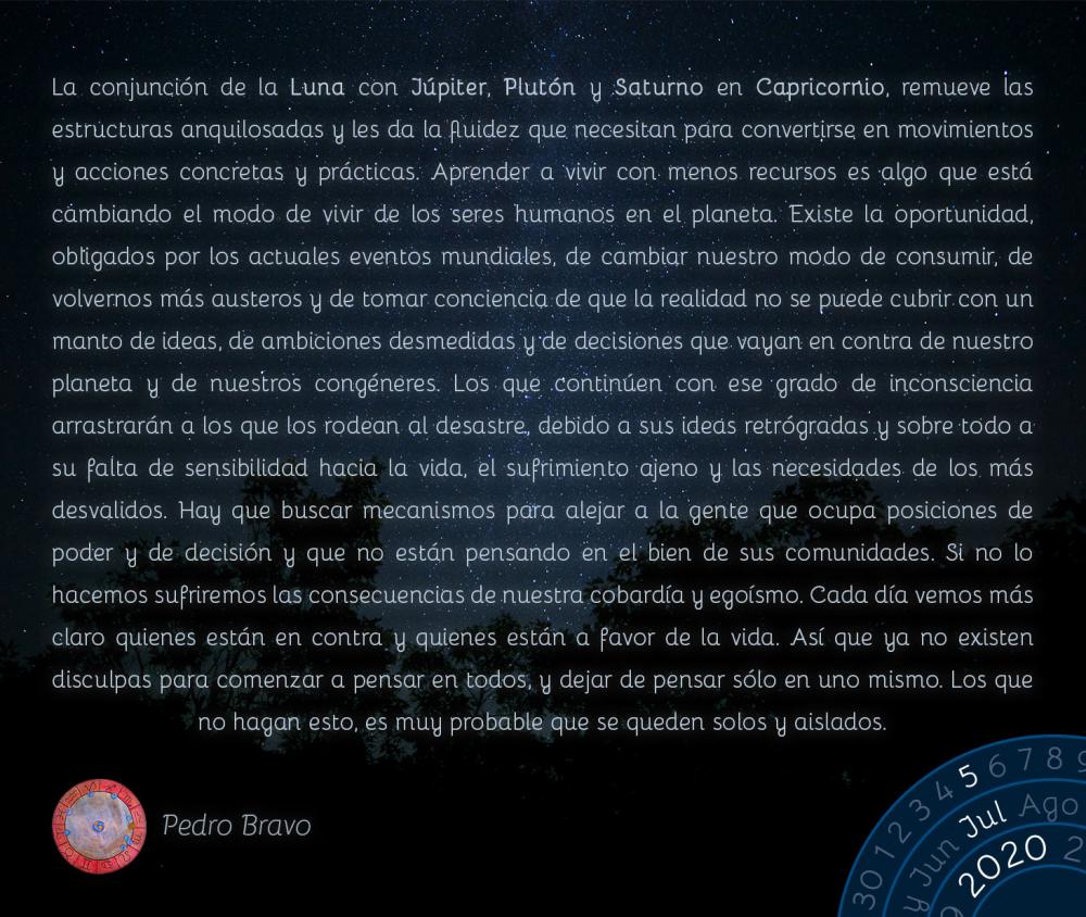 La conjunción de la Luna con Júpiter, Plutón y Saturno en Capricornio, remueve las estructuras anquilosadas y les da la fluidez que necesitan para convertirse en movimientos y acciones concretas y prácticas. Aprender a vivir con menos recursos es algo que está cambiando el modo de vivir de los seres humanos en el planeta. Existe la oportunidad, obligados por los actuales eventos mundiales, de cambiar nuestro modo de consumir, de volvernos más austeros y de tomar conciencia de que la realidad no se puede cubrir con un manto de ideas, de ambiciones desmedidas y de decisiones que vayan en contra de nuestro planeta y de nuestros congéneres. Los que continúen con ese grado de inconsciencia arrastrarán a los que los rodean al desastre, debido a sus ideas retrógradas y sobre todo a su falta de sensibilidad hacia la vida, el sufrimiento ajeno y las necesidades de los más desvalidos. Hay que buscar mecanismos para alejar a la gente que ocupa posiciones de poder y de decisión y que no están pensando en el bien de sus comunidades. Si no lo hacemos sufriremos las consecuencias de nuestra cobardía y egoísmo. Cada día vemos más claro quienes están en contra y quienes están a favor de la vida. Así que ya no existen disculpas para comenzar a pensar en todos, y dejar de pensar sólo en uno mismo. Los que no hagan esto, es muy probable que se queden solos y aislados.