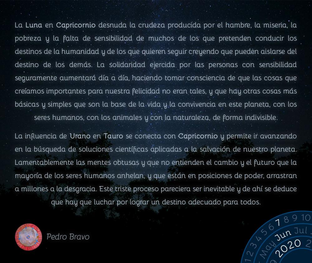 La Luna en Capricornio desnuda la crudeza producida por el hambre, la miseria, la pobreza y la falta de sensibilidad de muchos de los que pretenden conducir los destinos de la humanidad y de los que quieren seguir creyendo que pueden aislarse del destino de los demás. La solidaridad ejercida por las personas con sensibilidad seguramente aumentará día a día, haciendo tomar consciencia de que las cosas que creíamos importantes para nuestra felicidad no eran tales, y que hay otras cosas más básicas y simples que son la base de la vida y la convivencia en este planeta, con los seres humanos, con los animales y con la naturaleza, de forma indivisible. 

La influencia de Urano en Tauro se conecta con Capricornio y permite ir avanzando en la búsqueda de soluciones científicas aplicadas a la salvación de nuestro planeta. Lamentablemente las mentes obtusas y que no entienden el cambio y el futuro que la mayoría de los seres humanos anhelan, y que están en posiciones de poder, arrastran a millones a la desgracia. Este triste proceso pareciera ser inevitable y de ahí se deduce que hay que luchar por lograr un destino adecuado para todos.