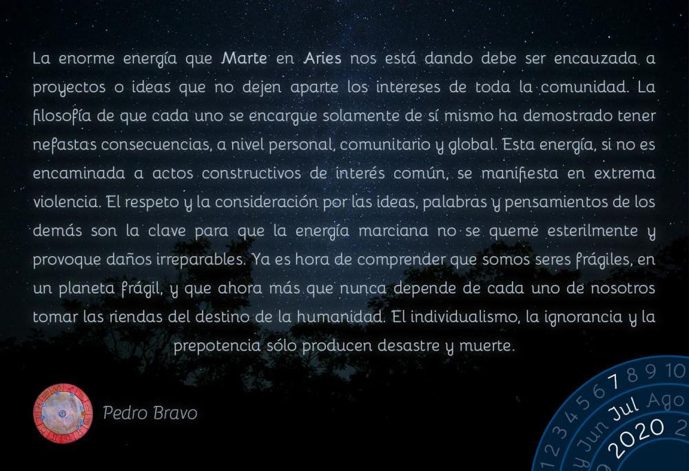 La enorme energía que Marte en Aries nos está dando debe ser encauzada a proyectos o ideas que no dejen aparte los intereses de toda la comunidad. La filosofía de que cada uno se encargue solamente de sí mismo ha demostrado tener nefastas consecuencias, a nivel personal, comunitario y global. Esta energía, si no es encaminada a actos constructivos de interés común, se manifiesta en extrema violencia. El respeto y la consideración por las ideas, palabras y pensamientos de los demás son la clave para que la energía marciana no se queme esterilmente y provoque daños irreparables. Ya es hora de comprender que somos seres frágiles, en un planeta frágil, y que ahora más que nunca depende de cada uno de nosotros tomar las riendas del destino de la humanidad. El individualismo, la ignorancia y la prepotencia sólo producen desastre y muerte.