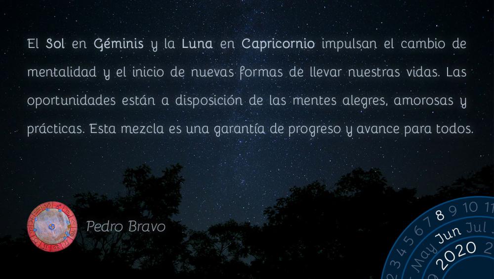 El Sol en Géminis y la Luna en Capricornio impulsan el cambio de mentalidad y el inicio de nuevas formas de llevar nuestras vidas. Las oportunidades están a disposición de las mentes alegres, amorosas y prácticas. Esta mezcla es una garantía de progreso y avance para todos.