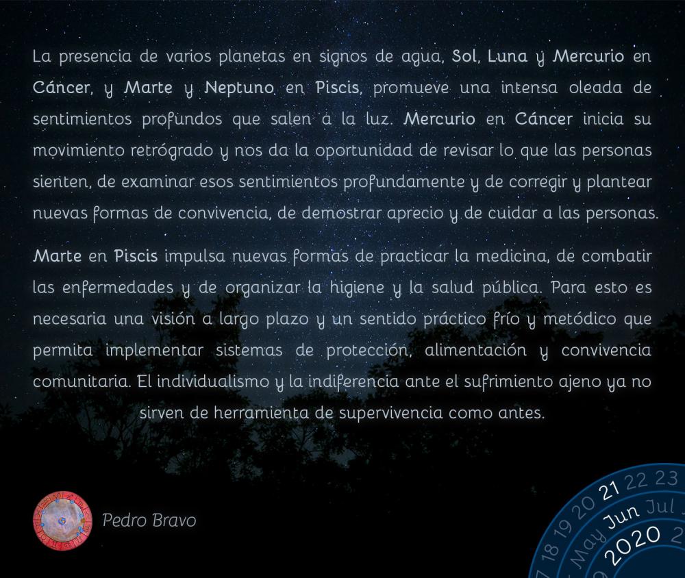 La presencia de varios planetas en signos de agua, Sol, Luna y Mercurio en Cáncer, y Marte y Neptuno en Piscis, promueve una intensa oleada de sentimientos profundos que salen a la luz. Mercurio en Cáncer inicia su movimiento retrógrado y nos da la oportunidad de revisar lo que las personas sienten, de examinar esos sentimientos profundamente y de corregir y plantear nuevas formas de convivencia, de demostrar aprecio y de cuidar a las personas.

Marte en Piscis impulsa nuevas formas de practicar la medicina, de combatir las enfermedades y de organizar la higiene y la salud pública. Para esto es necesaria una visión a largo plazo y un sentido práctico frío y metódico que permita implementar sistemas de protección, alimentación y convivencia comunitaria. El individualismo y la indiferencia ante el sufrimiento ajeno ya no sirven de herramienta de supervivencia como antes.