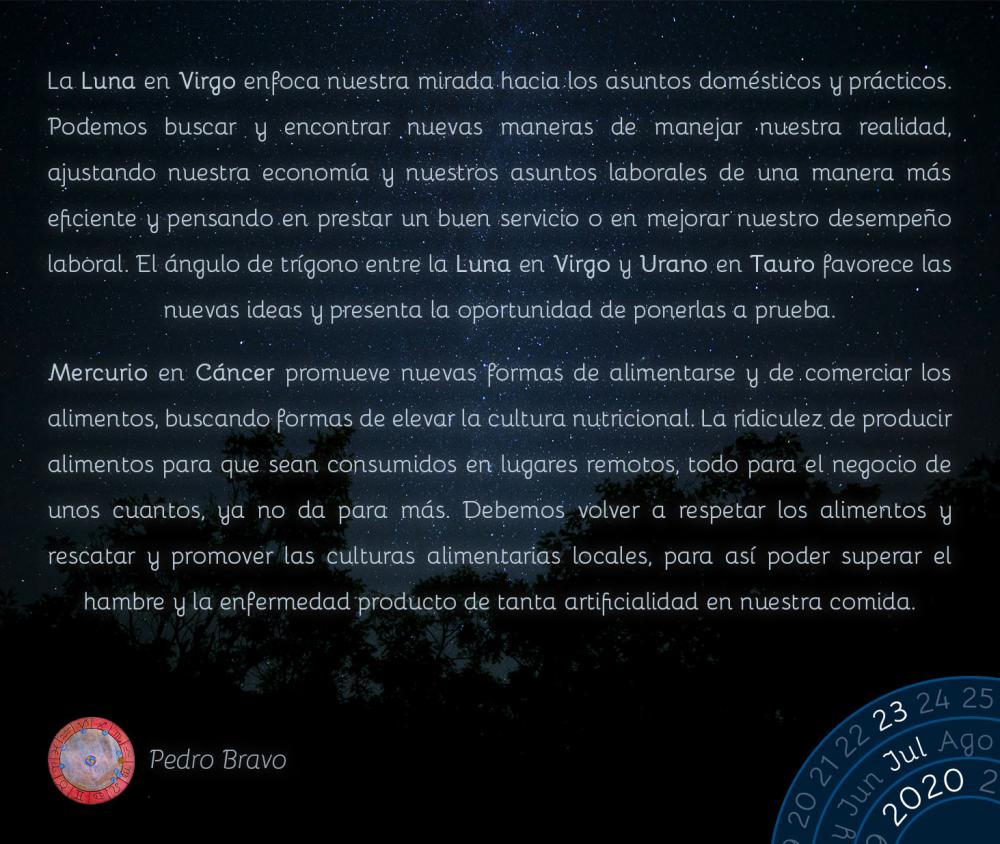 La Luna en Virgo enfoca nuestra mirada hacia los asuntos domésticos y prácticos. Podemos buscar y encontrar nuevas maneras de manejar nuestra realidad, ajustando nuestra economía y nuestros asuntos laborales de una manera más eficiente y pensando en prestar un buen servicio o en mejorar nuestro desempeño laboral. El ángulo de trígono entre la Luna en Virgo y Urano en Tauro favorece las nuevas ideas y presenta la oportunidad de ponerlas a prueba.

Mercurio en Cáncer promueve nuevas formas de alimentarse y de comerciar los alimentos, buscando formas de elevar la cultura nutricional. La ridiculez de producir alimentos para que sean consumidos en lugares remotos, todo para el negocio de unos cuantos, ya no da para más. Debemos volver a respetar los alimentos y rescatar y promover las culturas alimentarias locales, para así poder superar el hambre y la enfermedad producto de tanta artificialidad en nuestra comida.