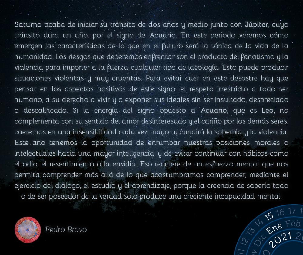 Saturno acaba de iniciar su tránsito de dos años y medio junto con Júpiter, cuyo tránsito dura un año, por el signo de Acuario. En este periodo veremos cómo emergen las características de lo que en el futuro será la tónica de la vida de la humanidad. Los riesgos que deberemos enfrentar son el producto del fanatismo y la violencia para imponer a la fuerza cualquier tipo de ideología. Esto puede producir situaciones violentas y muy cruentas. Para evitar caer en este desastre hay que pensar en los aspectos positivos de este signo: el respeto irrestricto a todo ser humano, a su derecho a vivir y a exponer sus ideales sin ser insultado, despreciado o descalificado. Si la energía del signo opuesto a Acuario, que es Leo, no complementa con su sentido del amor desinteresado y el cariño por los demás seres, caeremos en una insensibilidad cada vez mayor y cundirá la soberbia y la violencia. Este año tenemos la oportunidad de enrumbar nuestras posiciones morales o intelectuales hacia una mayor inteligencia, y de evitar continuar con hábitos como el odio, el resentimiento o la envidia. Eso requiere de un esfuerzo mental que nos permita comprender más allá de lo que acostumbramos comprender, mediante el ejercicio del diálogo, el estudio y el aprendizaje, porque la creencia de saberlo todo o de ser poseedor de la verdad solo produce una creciente incapacidad mental.