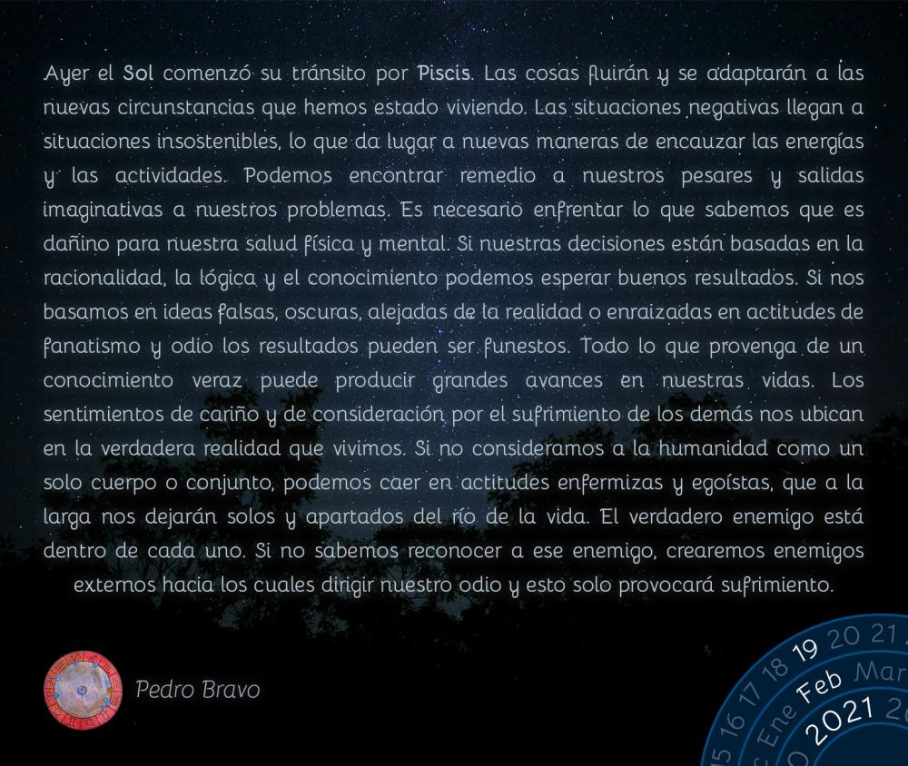 Ayer el Sol comenzó su&nbsp;tránsito&nbsp;por Piscis.&nbsp;Las cosas fluirán y se adaptarán a las nuevas circunstancias que hemos estado viviendo. Las situaciones negativas llegan a situaciones insostenibles, lo que da lugar a nuevas maneras de encauzar las energías y las actividades. Podemos encontrar remedio a nuestros pesares y salidas imaginativas a nuestros problemas. Es necesario enfrentar lo que sabemos que es dañino para nuestra salud física y mental. Si nuestras decisiones están basadas en la racionalidad, la lógica y el conocimiento podemos esperar buenos resultados. Si nos basamos en ideas falsas, oscuras, alejadas de la realidad o enraizadas en actitudes de fanatismo y odio los resultados pueden ser funestos. Todo lo que provenga de un conocimiento veraz puede producir grandes avances en nuestras vidas. Los sentimientos de cariño y de consideración por el sufrimiento de los demás nos ubican en la verdadera realidad que vivimos. Si no consideramos a la humanidad como un solo cuerpo o conjunto, podemos caer en actitudes enfermizas y egoístas, que a la larga nos dejarán solos y apartados del río de la vida. El verdadero enemigo está dentro de cada uno. Si no sabemos reconocer a ese enemigo, crearemos enemigos externos hacia los cuales dirigir nuestro odio y esto solo provocará sufrimiento.