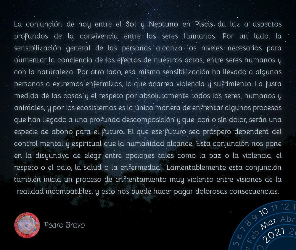 La conjunción de hoy entre el Sol y Neptuno en Piscis da luz a aspectos profundos de la convivencia entre los seres humanos. Por un lado, la sensibilización general de las personas alcanza los niveles necesarios para aumentar la conciencia de los efectos de nuestros actos, entre seres humanos y con la naturaleza. Por otro lado, esa misma sensibilización ha llevado a algunas personas a extremos enfermizos, lo que acarrea violencia y sufrimiento. La justa medida de las cosas y el respeto por absolutamente todos los seres, humanos y animales, y por los ecosistemas es la única manera de enfrentar algunos procesos que han llegado a una profunda descomposición y que, con o sin dolor, serán una especie de abono para el futuro. El que ese futuro sea próspero dependerá del control mental y espiritual que la humanidad alcance. Esta conjunción nos pone en la disyuntiva de elegir entre opciones tales como la paz o la violencia, el respeto o el odio, la salud o la enfermedad… Lamentablemente esta conjunción también inicia un proceso de enfrentamiento muy violento entre visiones de la realidad incompatibles, y esto nos puede hacer pagar dolorosas consecuencias.