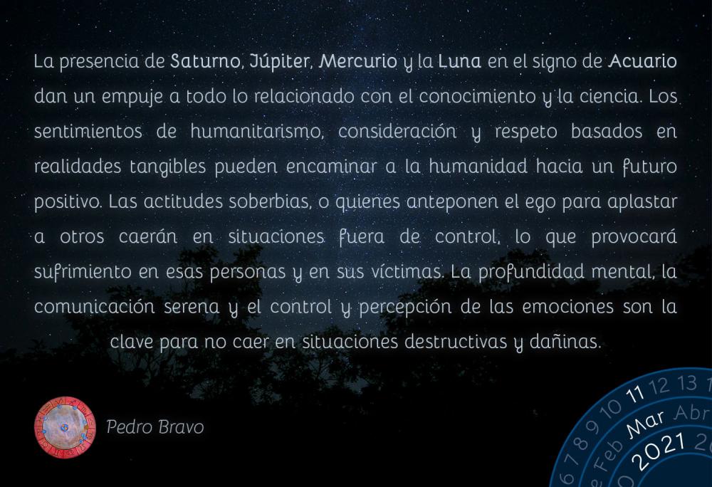 La presencia de Saturno, Júpiter, Mercurio y la Luna en el signo de Acuario dan un empuje a todo lo relacionado con el conocimiento y la ciencia. Los sentimientos de humanitarismo, consideración y respeto basados en realidades tangibles pueden encaminar a la humanidad hacia un futuro positivo. Las actitudes soberbias, o quienes anteponen el ego para aplastar a otros caerán en situaciones fuera de control, lo que provocará sufrimiento en esas personas y en sus víctimas. La profundidad mental, la comunicación serena y el control y percepción de las emociones son la clave para no caer en situaciones destructivas y dañinas.