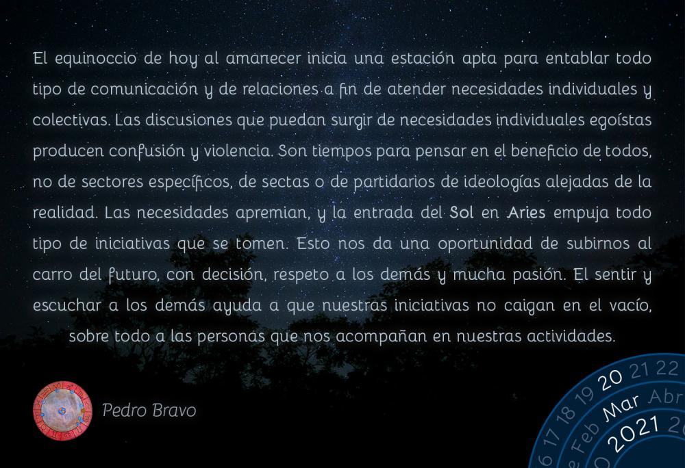 El equinoccio de hoy al amanecer inicia una estación apta para entablar todo tipo de comunicación y de relaciones a fin de atender necesidades individuales y colectivas. Las discusiones que puedan surgir de necesidades individuales egoístas producen confusión y violencia. Son tiempos para pensar en el beneficio de todos, no de sectores específicos, de sectas o de partidarios de ideologías alejadas de la realidad. Las necesidades apremian, y la entrada del Sol en Aries empuja todo tipo de iniciativas que se tomen. Esto nos da una oportunidad de subirnos al carro del futuro, con decisión, respeto a los demás y mucha pasión. El sentir y escuchar a los demás ayuda a que nuestras iniciativas no caigan en el vacío, sobre todo a las personas que nos acompañan en nuestras actividades.